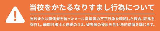 当校をかたるなりすまし行為について 当校または関係者を装ったメール送信等の不正行為を確認した場合、証拠を保存し、顧問弁護士と連携のうえ、被害届の提出を含む法的措置を講じます。